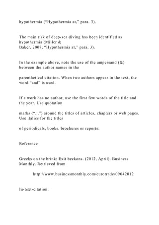 hypothermia (“Hypothermia at,” para. 3).
The main risk of deep-sea diving has been identified as
hypothermia (Miller &
Baker, 2008, “Hypothermia at,” para. 3).
In the example above, note the use of the ampersand (&)
between the author names in the
parenthetical citation. When two authors appear in the text, the
word “and” is used.
If a work has no author, use the first few words of the title and
the year. Use quotation
marks (“...”) around the titles of articles, chapters or web pages.
Use italics for the titles
of periodicals, books, brochures or reports:
Reference
Greeks on the brink: Exit beckons. (2012, April). Business
Monthly. Retrieved from
http://www.businessmonthly.com/eurotrade/09042012
In-text-citation:
 