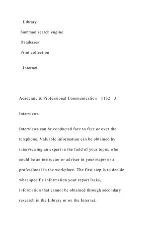 Library
Summon search engine
Databases
Print collection
Internet
Academic & Professional Communication T132 3
Interviews
Interviews can be conducted face to face or over the
telephone. Valuable information can be obtained by
interviewing an expert in the field of your topic, who
could be an instructor or adviser in your major or a
professional in the workplace. The first step is to decide
what specific information your report lacks,
information that cannot be obtained through secondary
research in the Library or on the Internet.
 