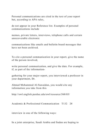 Personal communications are cited in the text of your report
but, according to APA rules,
do not appear in your Reference list. Examples of personal
communications include
memos, private letters, interviews, telephone calls and certain
unrecoverable electronic
communications like emails and bulletin board messages that
have not been archived.
To cite a personal communication in your report, give the name
of the person involved,
write personal communication, and give the date. For example,
if, as part of the information-
gathering for your major report, you interviewed a professor in
your department, Dr.
Ahmed Mohammed Al-Suwaidan, you would cite any
information you take from this
http://owl.english.purdue.edu/owl/resource/560/03/
Academic & Professional Communication T132 28
interview in one of the following ways:
In a joint enterprise, Saudi Arabia and Sudan are hoping to
 