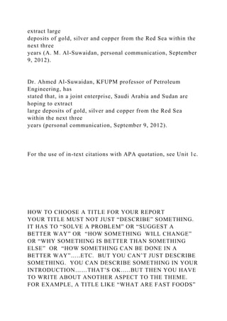 extract large
deposits of gold, silver and copper from the Red Sea within the
next three
years (A. M. Al-Suwaidan, personal communication, September
9, 2012).
Dr. Ahmed Al-Suwaidan, KFUPM professor of Petroleum
Engineering, has
stated that, in a joint enterprise, Saudi Arabia and Sudan are
hoping to extract
large deposits of gold, silver and copper from the Red Sea
within the next three
years (personal communication, September 9, 2012).
For the use of in-text citations with APA quotation, see Unit 1c.
HOW TO CHOOSE A TITLE FOR YOUR REPORT
YOUR TITLE MUST NOT JUST “DESCRIBE” SOMETHING.
IT HAS TO “SOLVE A PROBLEM” OR “SUGGEST A
BETTER WAY” OR “HOW SOMETHING WILL CHANGE”
OR “WHY SOMETHING IS BETTER THAN SOMETHING
ELSE” OR “HOW SOMETHING CAN BE DONE IN A
BETTER WAY”…..ETC. BUT YOU CAN’T JUST DESCRIBE
SOMETHING. YOU CAN DESCRIBE SOMETHING IN YOUR
INTRODUCTION……THAT’S OK…..BUT THEN YOU HAVE
TO WRITE ABOUT ANOTHER ASPECT TO THE THEME.
FOR EXAMPLE, A TITLE LIKE “WHAT ARE FAST FOODS”
 