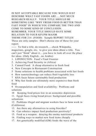 IS NOT ACCEPTABLE BECAUSE YOU WOULD JUST
DESCRIBE WHAT FAST FOODS ARE…..NOT MUCH
RESEARCH REALLY. YOUR TITLE SHOULD BE
SOMETHING LIKE “WHY FRESH FOOD IS BETTER THAN
FAST FOOD” IN WHICH YOU COMPARE THE TWO AND
COME TO SOME KIND OF CONCLUSION.
REMEMBER, YOUR TITLE SHOULD HAVE SOME
RELATION TO YOUR KFUPM MAJOR
THEME FOR 214 (FOOD) Sample REPORT TITLES
These are only samples –Don't choose one of these for your
report.
----- To find a title, do research…..check Wikipedia,
magazines, google, etc, to give you ideas about a title. You
can't just "think" about it….you have to look all over the place
for ideas. (Only English…no Arabic)
1. LIPOSUCTON: Food’s Final Frontier
2. Achieving Food Security in (Africa)
3. Canned Food: A cheap alternative to fresh food
4. New Concepts in Restaurant Construction
5 Some solutions to health problems associated with fast foods
6 How nanotechnology can reduce fruit/vegetable loss
7 KSA faces future sustainable food production
8 Why fast foods are ultimately more expensive than fresh
food
9 Overpopulation and food availability: Problems and
solutions
10 Keeping food prices low in an economic depression
11. Egypt faces rising bread prices: background and possible
soloutions
12. Problems illegal and migrant workers face in farm work in
(California)
13. Are there any alternatives to using biocides?
14. Can robotics impact food production positively?
15. Food as a weapon: denying the enemy nutritional products
16. Finding ways to market new food items cheaply
17. Are genetically modified (GM) foods the wave of the
 