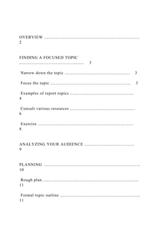 OVERVIEW ...........................................................................
2
FINDING A FOCUSED TOPIC
................................................... 3
Narrow down the topic ................................................... 3
Focus the topic ............................................................... 3
Examples of report topics ..................................................
4
Consult various resources ...................................................
6
Exercise ...........................................................................
8
ANALYZING YOUR AUDIENCE .......................................
9
PLANNING ...........................................................................
10
Rough plan ...........................................................................
11
Formal topic outline ...............................................................
11
 