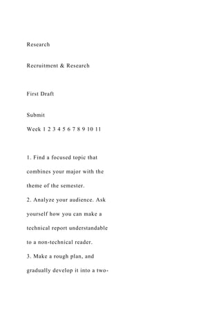 Research
Recruitment & Research
First Draft
Submit
Week 1 2 3 4 5 6 7 8 9 10 11
1. Find a focused topic that
combines your major with the
theme of the semester.
2. Analyze your audience. Ask
yourself how you can make a
technical report understandable
to a non-technical reader.
3. Make a rough plan, and
gradually develop it into a two-
 