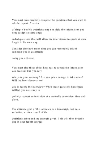You must then carefully compose the questions that you want to
ask the expert. A series
of simple Yes/No questions may not yield the information you
need so devise some open-
ended questions that will allow the interviewee to speak at some
length in his own way.
Consider also how much time you can reasonably ask of
someone who is essentially
doing you a favour.
You must also think about how best to record the information
you receive: Can you rely
solely on your memory? Are you quick enough to take notes?
Will the interviewee allow
you to record the interview? When these questions have been
settled, you are ready to
politely request an interview at a mutually convenient time and
place.
The ultimate goal of the interview is a transcript, that is, a
verbatim, written record of the
questions asked and the answers given. This will then become
one of your report sources
 
