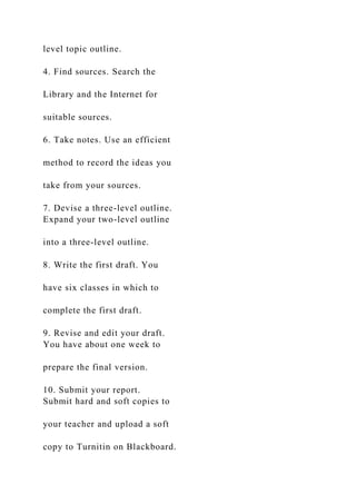 level topic outline.
4. Find sources. Search the
Library and the Internet for
suitable sources.
6. Take notes. Use an efficient
method to record the ideas you
take from your sources.
7. Devise a three-level outline.
Expand your two-level outline
into a three-level outline.
8. Write the first draft. You
have six classes in which to
complete the first draft.
9. Revise and edit your draft.
You have about one week to
prepare the final version.
10. Submit your report.
Submit hard and soft copies to
your teacher and upload a soft
copy to Turnitin on Blackboard.
 
