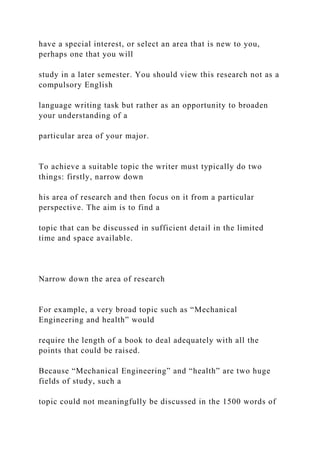 have a special interest, or select an area that is new to you,
perhaps one that you will
study in a later semester. You should view this research not as a
compulsory English
language writing task but rather as an opportunity to broaden
your understanding of a
particular area of your major.
To achieve a suitable topic the writer must typically do two
things: firstly, narrow down
his area of research and then focus on it from a particular
perspective. The aim is to find a
topic that can be discussed in sufficient detail in the limited
time and space available.
Narrow down the area of research
For example, a very broad topic such as “Mechanical
Engineering and health” would
require the length of a book to deal adequately with all the
points that could be raised.
Because “Mechanical Engineering” and “health” are two huge
fields of study, such a
topic could not meaningfully be discussed in the 1500 words of
 