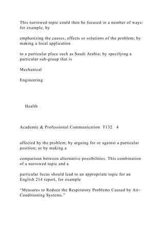 This narrowed topic could then be focused in a number of ways:
for example, by
emphasizing the causes, effects or solutions of the problem; by
making a local application
to a particular place such as Saudi Arabia; by specifying a
particular sub-group that is
Mechanical
Engineering
Health
Academic & Professional Communication T132 4
affected by the problem; by arguing for or against a particular
position; or by making a
comparison between alternative possibilities. This combination
of a narrowed topic and a
particular focus should lead to an appropriate topic for an
English 214 report, for example
“Measures to Reduce the Respiratory Problems Caused by Air-
Conditioning Systems.”
 