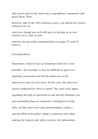 and can be used in the usual way to paraphrase, summarize and
quote ideas. Note,
however, that in the APA reference style, you should not write a
reference for an
interview though you will still have to include an in-text
citation for it. (See in-text
citations for personal communications on pages 27 and 28
below.)
Correspondence
Sometimes a face-to-face or telephone interview is not
possible—for example, it may be difficult to agree on a
mutually convenient time for the interview or the
interviewee may live far away. In this case, the interview
can be conducted by letter or email. The same rules apply
regarding the type of questions to ask and the demands you
can reasonably place on someone’s willingness to help.
Also, in both interviews and correspondence, make a
special effort to be polite: adopt a courteous tone when
making the request and, after you have the information,
 