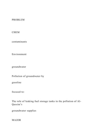 PROBLEM
CHEM
contaminants
Environment
groundwater
Pollution of groundwater by
gasoline
focused to:
The role of leaking fuel storage tanks in the pollution of Al-
Qassim’s
groundwater supplies
MAJOR
 