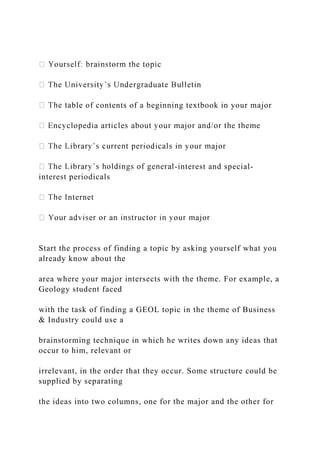 ble of contents of a beginning textbook in your major
-interest and special-
interest periodicals
nternet
Start the process of finding a topic by asking yourself what you
already know about the
area where your major intersects with the theme. For example, a
Geology student faced
with the task of finding a GEOL topic in the theme of Business
& Industry could use a
brainstorming technique in which he writes down any ideas that
occur to him, relevant or
irrelevant, in the order that they occur. Some structure could be
supplied by separating
the ideas into two columns, one for the major and the other for
 