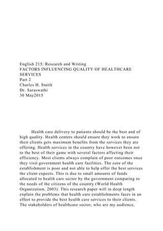English 215: Research and Writing
FACTORS INFLUENCING QUALITY OF HEALTHCARE
SERVICES
Part 2
Charles H. Smith
Dr. Saraswathi
30 May2015
Health care delivery to patients should be the best and of
high quality. Health centers should ensure they work to ensure
their clients gets maximum benefits from the services they are
offering. Health services in the country have however been not
to the best of their game with several factors affecting their
efficiency. Most clients always complain of poor outcomes once
they visit government health care facilities. The core of the
establishment is poor and not able to help offer the best services
the client expects. This is due to small amounts of funds
allocated to health care sector by the government comparing to
the needs of the citizens of the country (World Health
Organization, 2003). This research paper will in deep length
explain the problems that health care establishments faces in an
effort to provide the best health care services to their clients.
The stakeholders of healthcare sector, who are my audience,
 