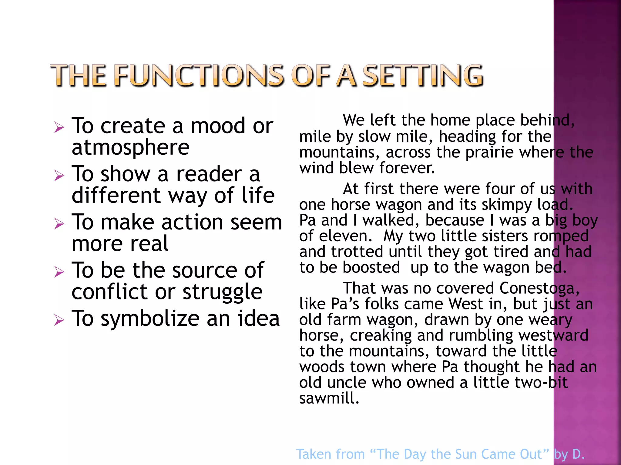  To create a mood or
atmosphere
 To show a reader a
different way of life
 To make action seem
more real
 To be the source of
conflict or struggle
 To symbolize an idea
We left the home place behind,
mile by slow mile, heading for the
mountains, across the prairie where the
wind blew forever.
At first there were four of us with
one horse wagon and its skimpy load.
Pa and I walked, because I was a big boy
of eleven. My two little sisters romped
and trotted until they got tired and had
to be boosted up to the wagon bed.
That was no covered Conestoga,
like Pa’s folks came West in, but just an
old farm wagon, drawn by one weary
horse, creaking and rumbling westward
to the mountains, toward the little
woods town where Pa thought he had an
old uncle who owned a little two-bit
sawmill.
Taken from “The Day the Sun Came Out” by D.
 