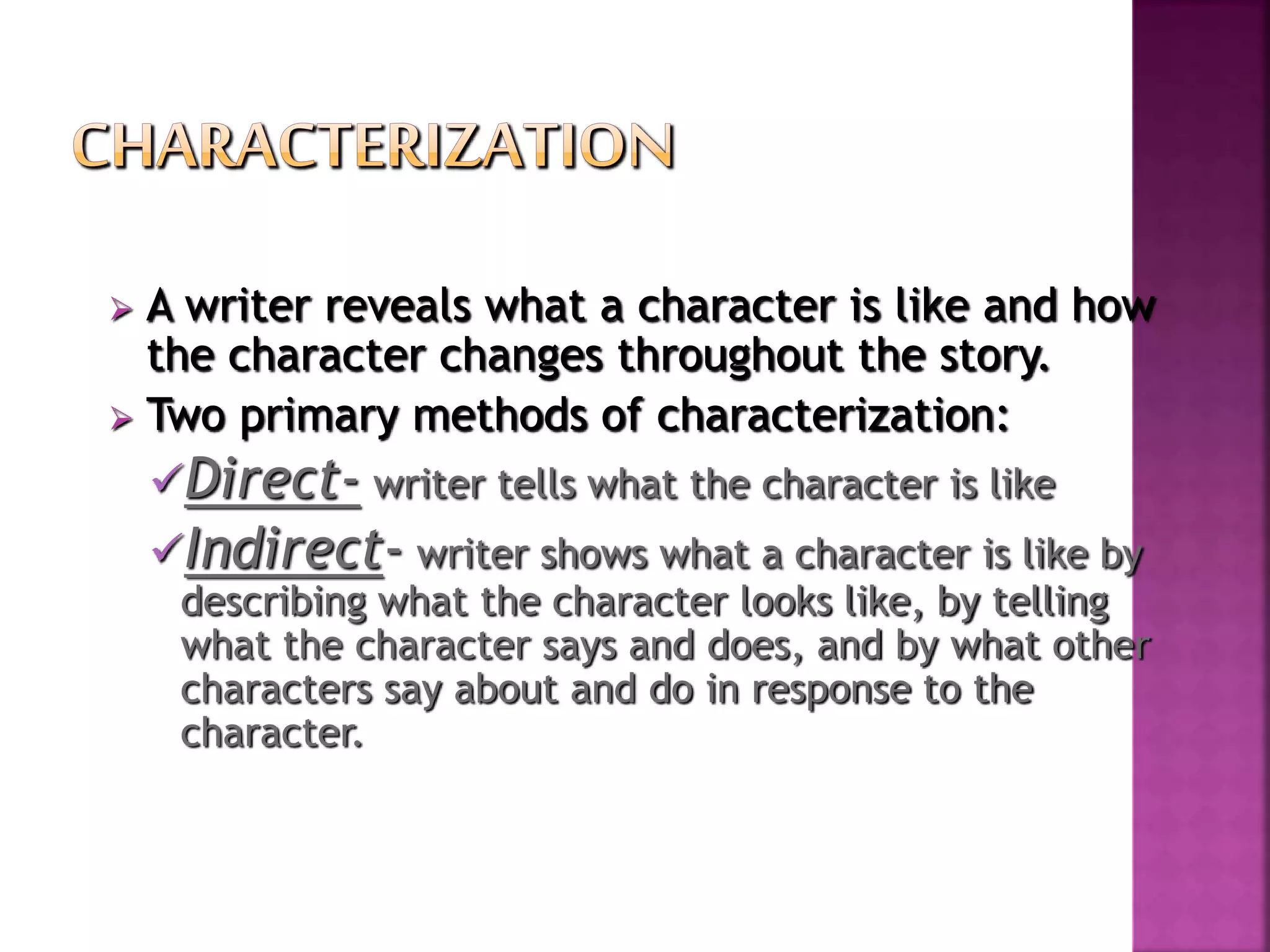  A writer reveals what a character is like and how
the character changes throughout the story.
 Two primary methods of characterization:
Direct- writer tells what the character is like
Indirect- writer shows what a character is like by
describing what the character looks like, by telling
what the character says and does, and by what other
characters say about and do in response to the
character.
 
