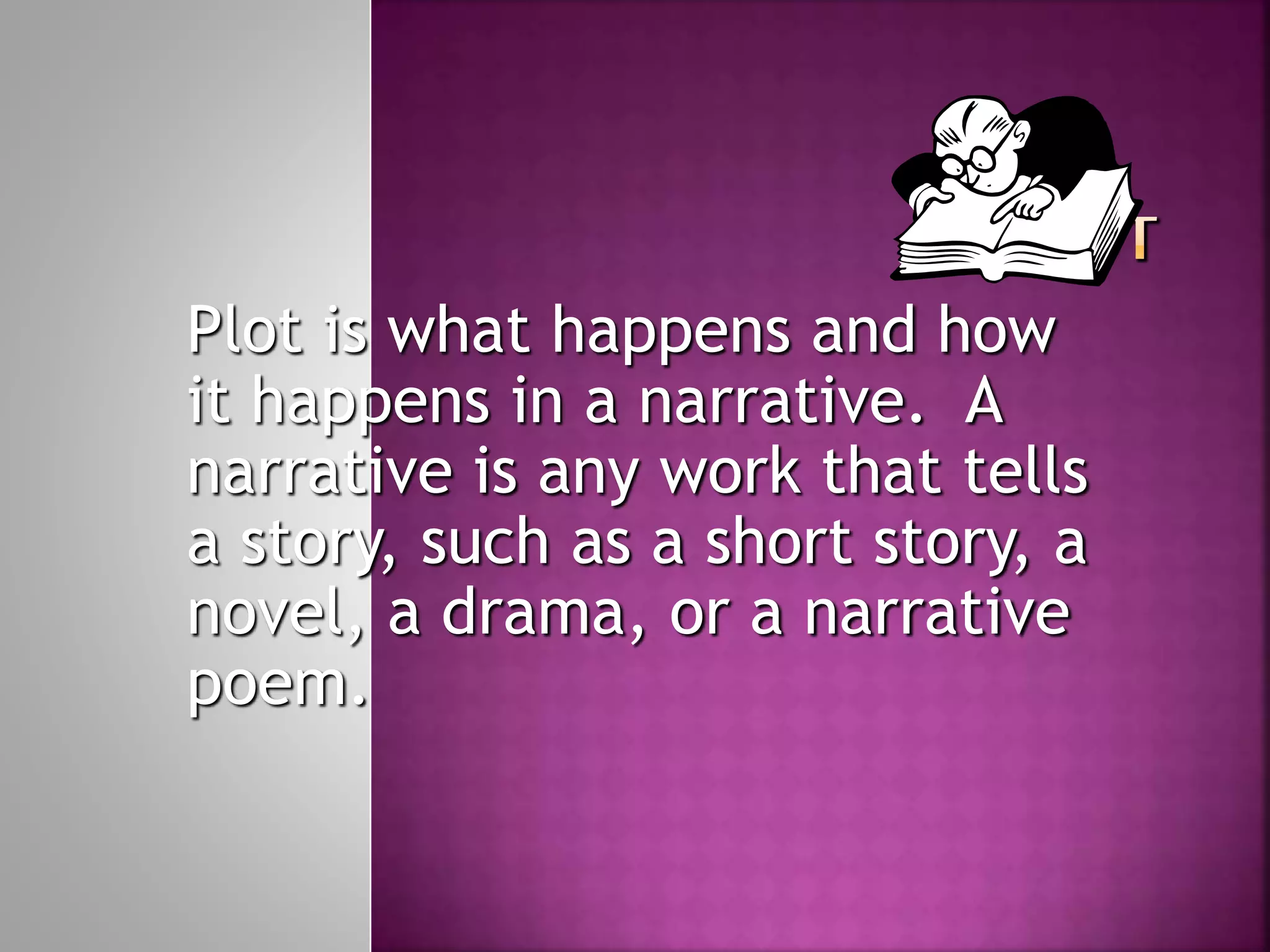 Plot is what happens and how
it happens in a narrative. A
narrative is any work that tells
a story, such as a short story, a
novel, a drama, or a narrative
poem.
 