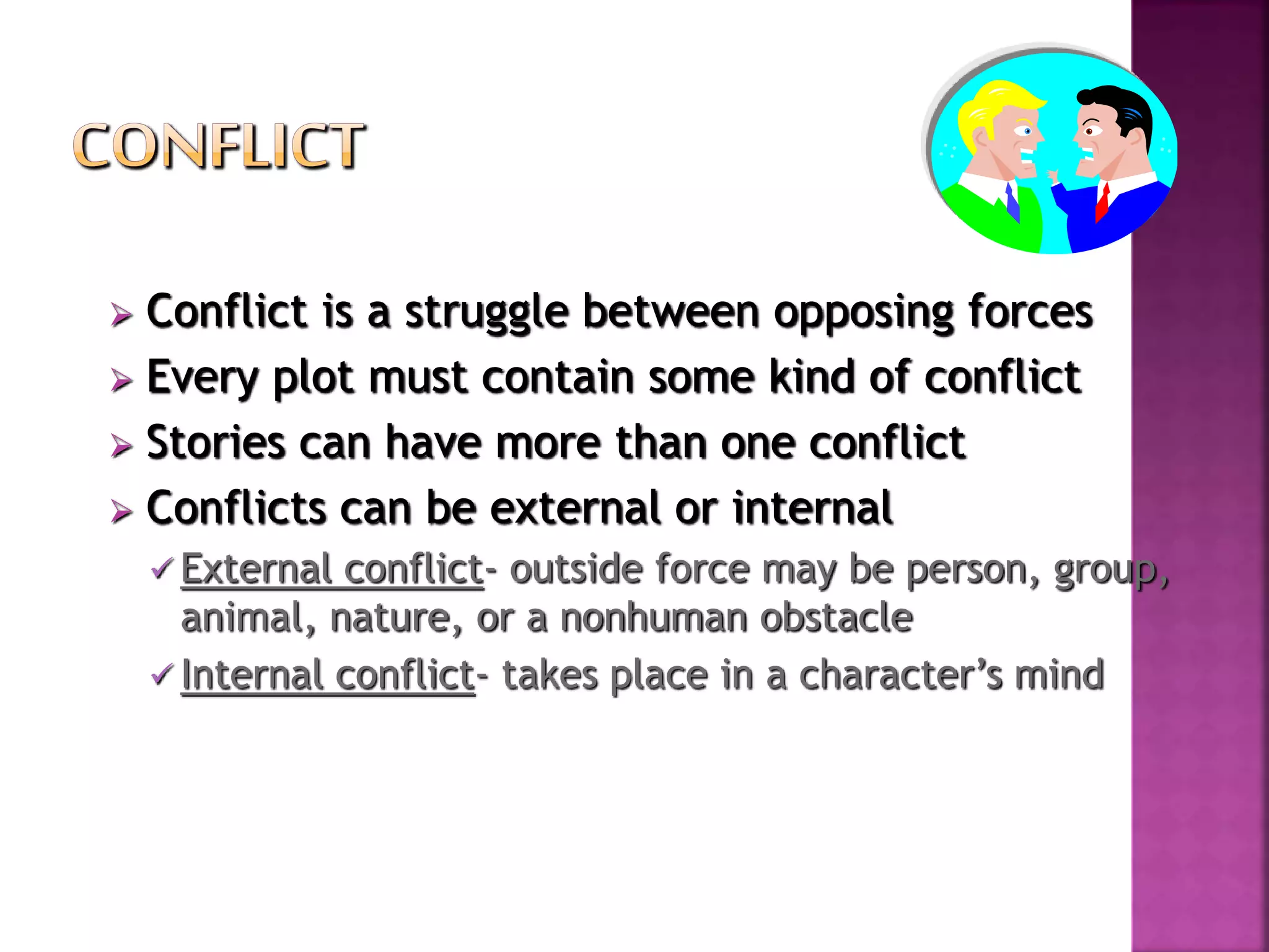  Conflict is a struggle between opposing forces
 Every plot must contain some kind of conflict
 Stories can have more than one conflict
 Conflicts can be external or internal
 External conflict- outside force may be person, group,
animal, nature, or a nonhuman obstacle
 Internal conflict- takes place in a character’s mind
 