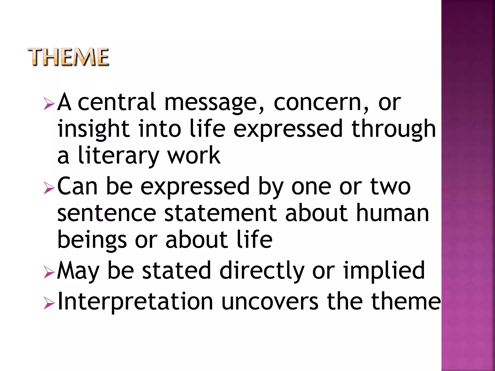 A central message, concern, or
insight into life expressed through
a literary work
Can be expressed by one or two
sentence statement about human
beings or about life
May be stated directly or implied
Interpretation uncovers the theme
 