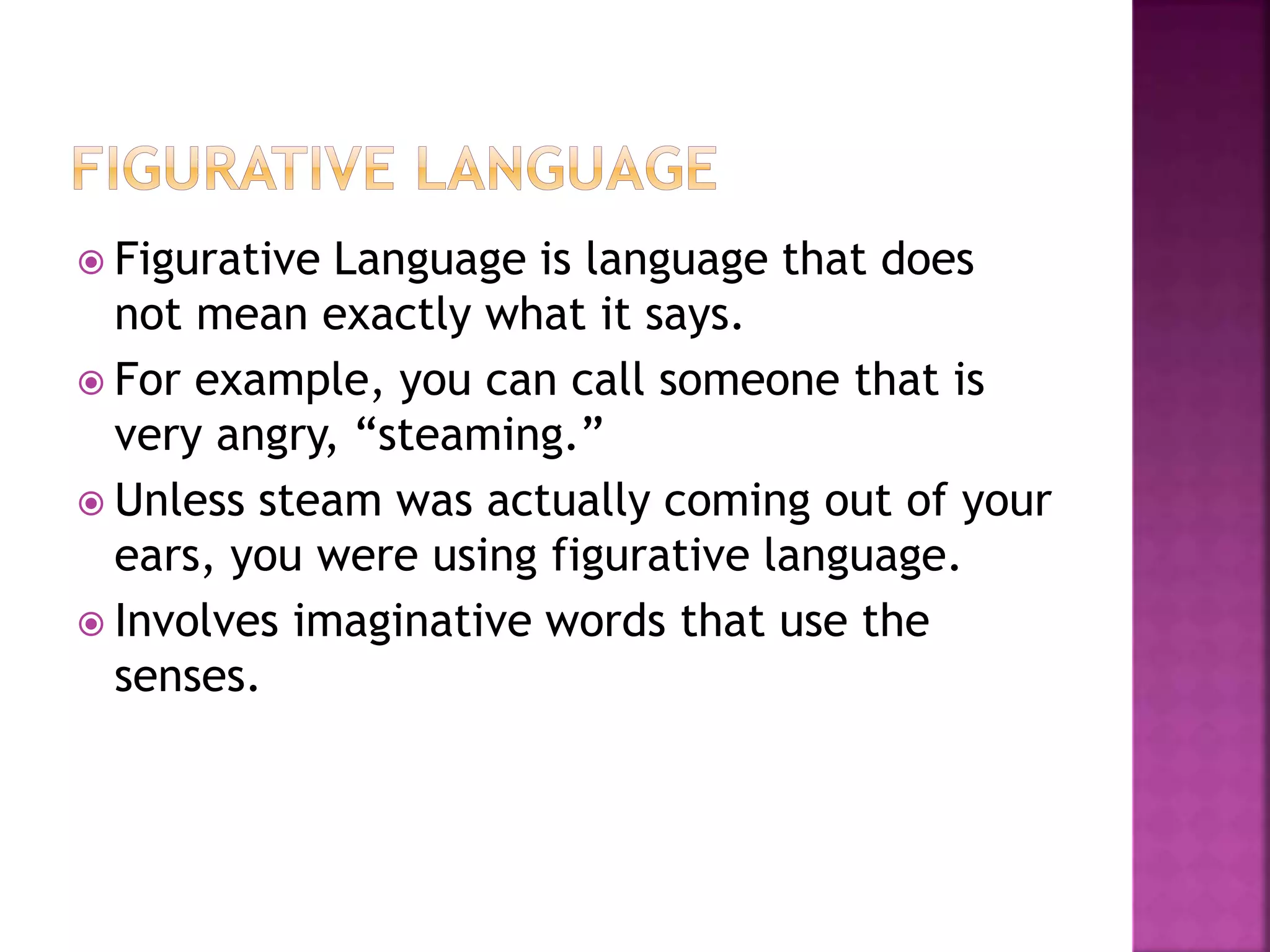  Figurative Language is language that does
not mean exactly what it says.
 For example, you can call someone that is
very angry, “steaming.”
 Unless steam was actually coming out of your
ears, you were using figurative language.
 Involves imaginative words that use the
senses.
 