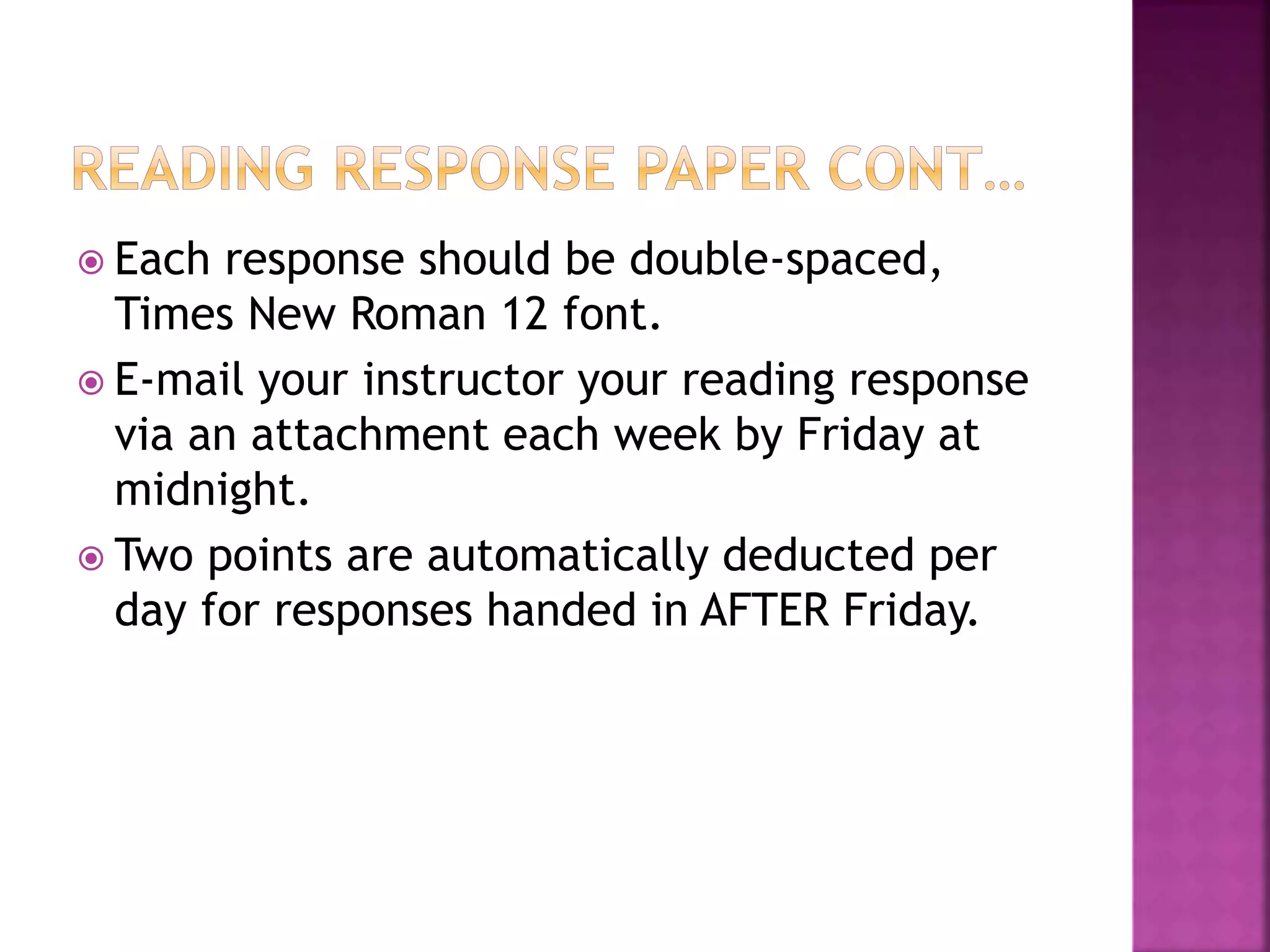  Each response should be double-spaced,
Times New Roman 12 font.
 E-mail your instructor your reading response
via an attachment each week by Friday at
midnight.
 Two points are automatically deducted per
day for responses handed in AFTER Friday.
 
