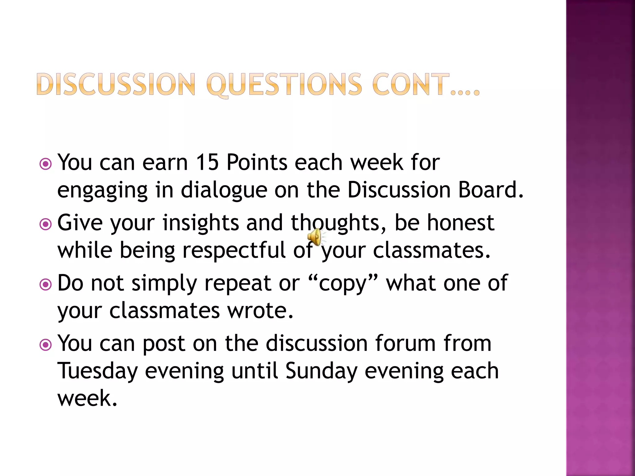  You can earn 15 Points each week for
engaging in dialogue on the Discussion Board.
 Give your insights and thoughts, be honest
while being respectful of your classmates.
 Do not simply repeat or “copy” what one of
your classmates wrote.
 You can post on the discussion forum from
Tuesday evening until Sunday evening each
week.
 