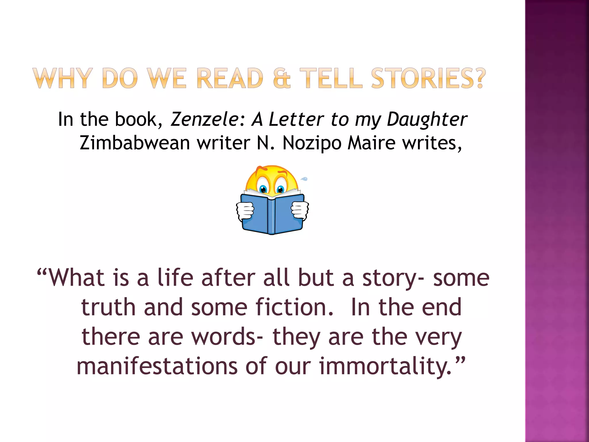 In the book, Zenzele: A Letter to my Daughter
Zimbabwean writer N. Nozipo Maire writes,
“What is a life after all but a story- some
truth and some fiction. In the end
there are words- they are the very
manifestations of our immortality.”
 