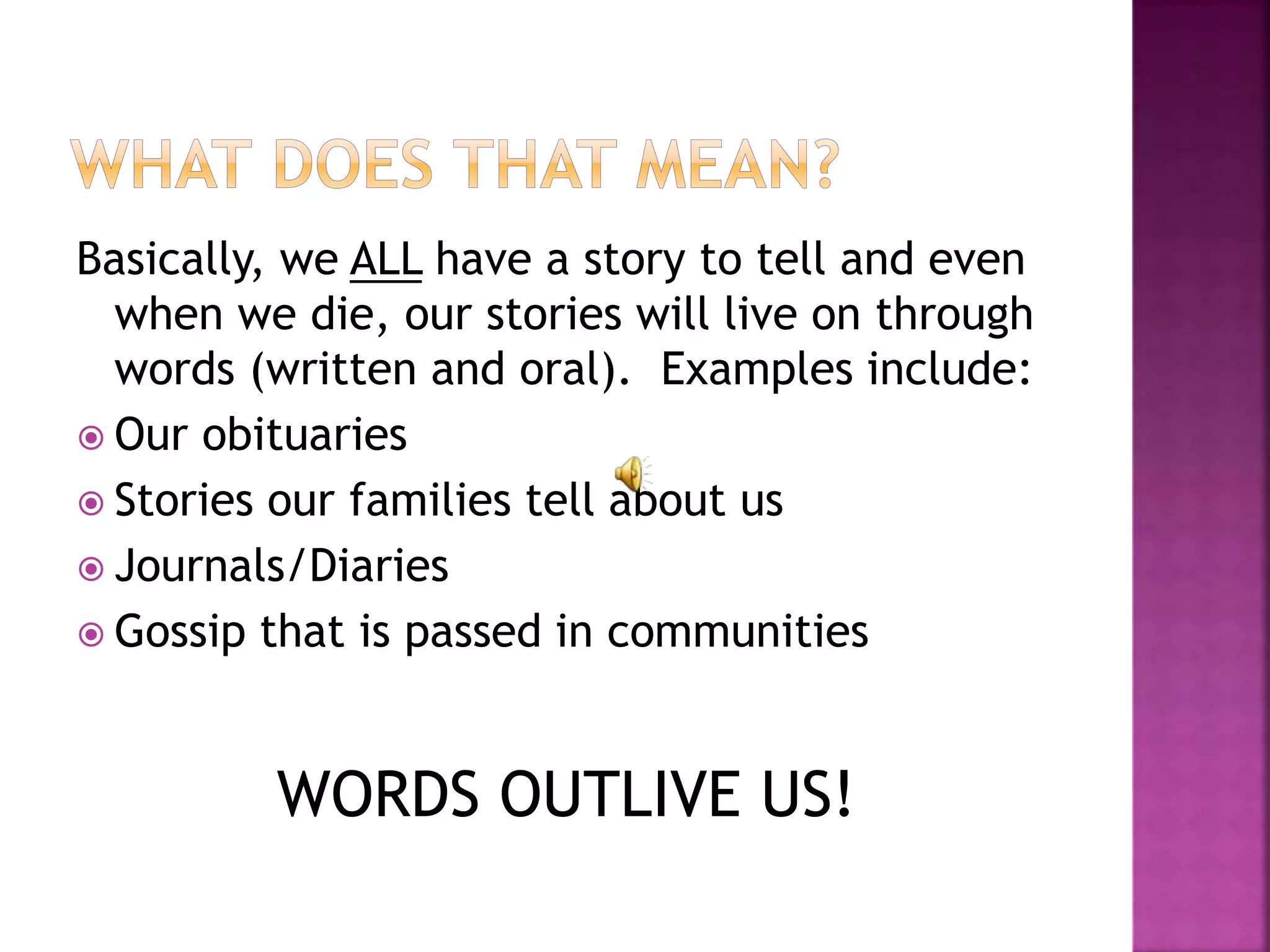 Basically, we ALL have a story to tell and even
when we die, our stories will live on through
words (written and oral). Examples include:
 Our obituaries
 Stories our families tell about us
 Journals/Diaries
 Gossip that is passed in communities
WORDS OUTLIVE US!
 