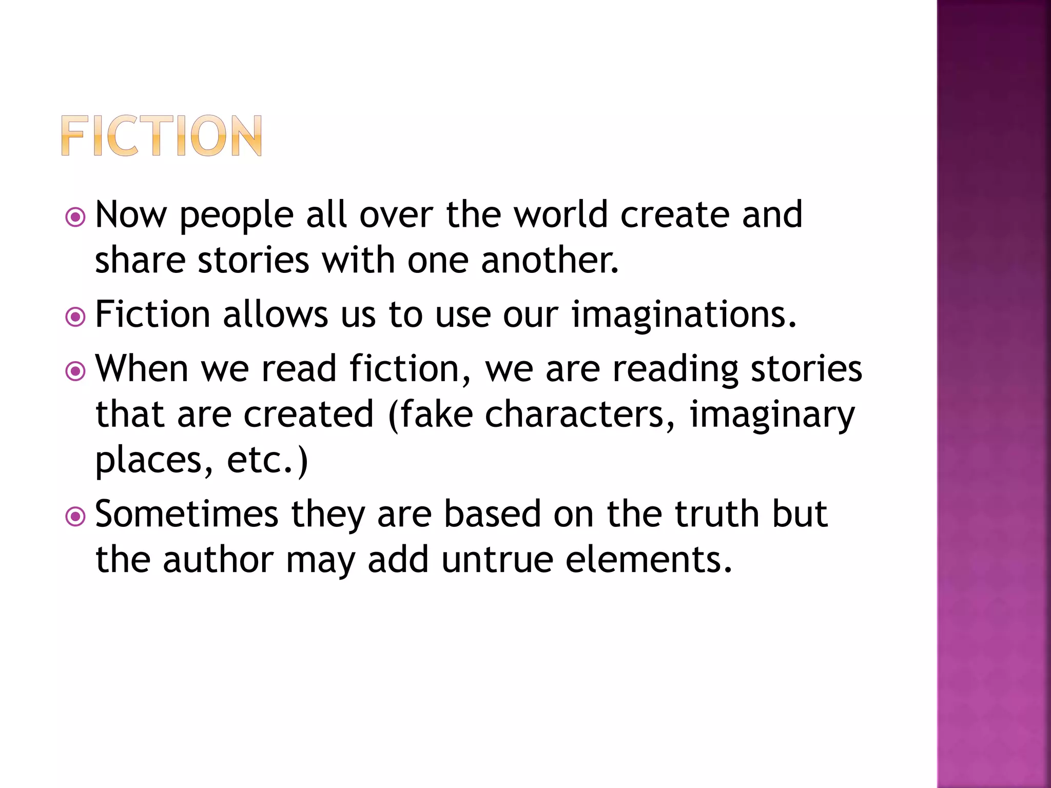  Now people all over the world create and
share stories with one another.
 Fiction allows us to use our imaginations.
 When we read fiction, we are reading stories
that are created (fake characters, imaginary
places, etc.)
 Sometimes they are based on the truth but
the author may add untrue elements.
 
