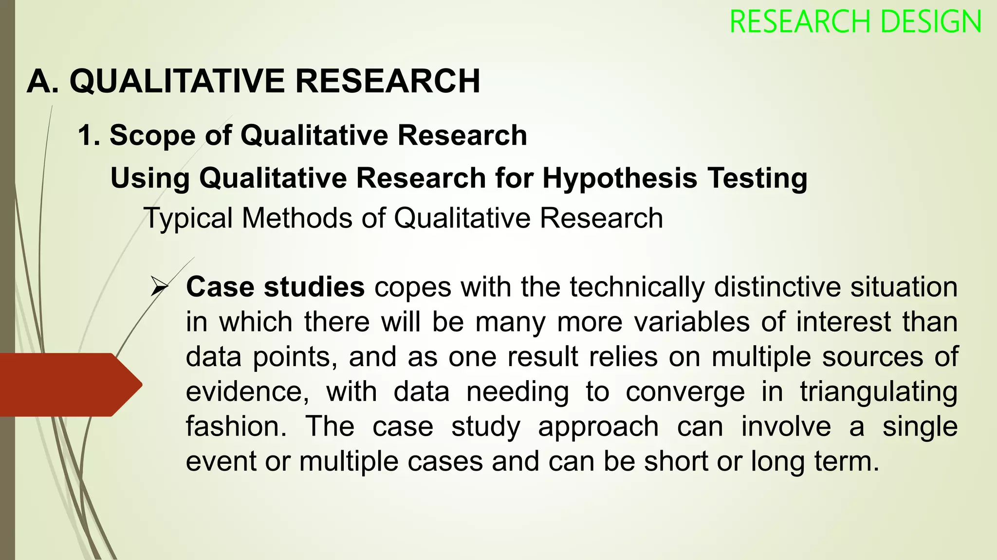A. QUALITATIVE RESEARCH
RESEARCH DESIGN
1. Scope of Qualitative Research
Using Qualitative Research for Hypothesis Testing
Typical Methods of Qualitative Research
 Case studies copes with the technically distinctive situation
in which there will be many more variables of interest than
data points, and as one result relies on multiple sources of
evidence, with data needing to converge in triangulating
fashion. The case study approach can involve a single
event or multiple cases and can be short or long term.
 