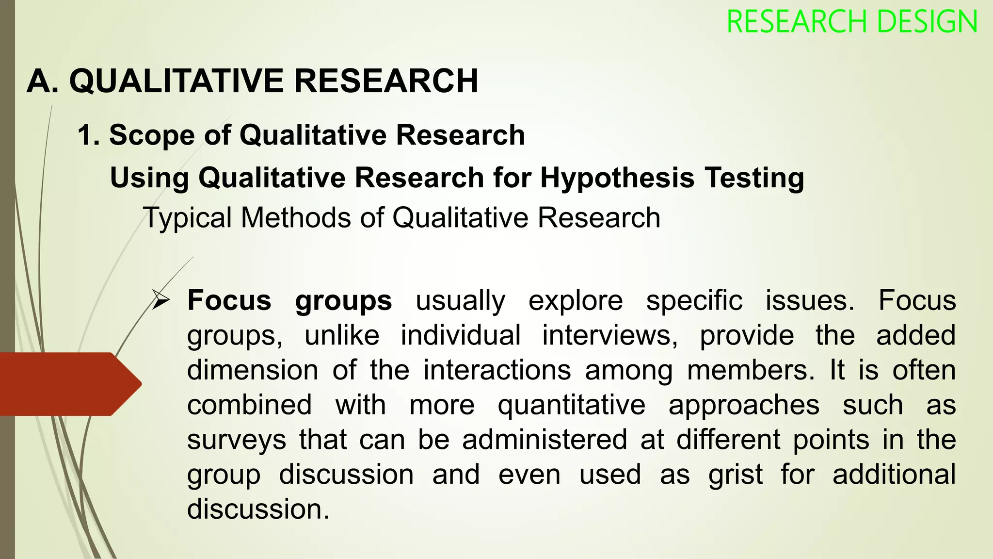 A. QUALITATIVE RESEARCH
RESEARCH DESIGN
1. Scope of Qualitative Research
Using Qualitative Research for Hypothesis Testing
Typical Methods of Qualitative Research
 Focus groups usually explore specific issues. Focus
groups, unlike individual interviews, provide the added
dimension of the interactions among members. It is often
combined with more quantitative approaches such as
surveys that can be administered at different points in the
group discussion and even used as grist for additional
discussion.
 