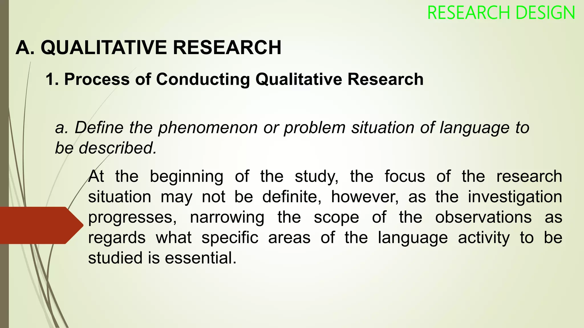 A. QUALITATIVE RESEARCH
RESEARCH DESIGN
1. Process of Conducting Qualitative Research
a. Define the phenomenon or problem situation of language to
be described.
At the beginning of the study, the focus of the research
situation may not be definite, however, as the investigation
progresses, narrowing the scope of the observations as
regards what specific areas of the language activity to be
studied is essential.
 