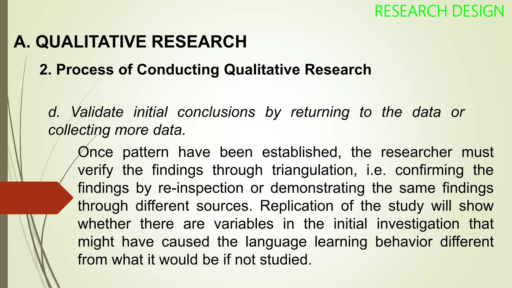A. QUALITATIVE RESEARCH
RESEARCH DESIGN
2. Process of Conducting Qualitative Research
d. Validate initial conclusions by returning to the data or
collecting more data.
Once pattern have been established, the researcher must
verify the findings through triangulation, i.e. confirming the
findings by re-inspection or demonstrating the same findings
through different sources. Replication of the study will show
whether there are variables in the initial investigation that
might have caused the language learning behavior different
from what it would be if not studied.
 