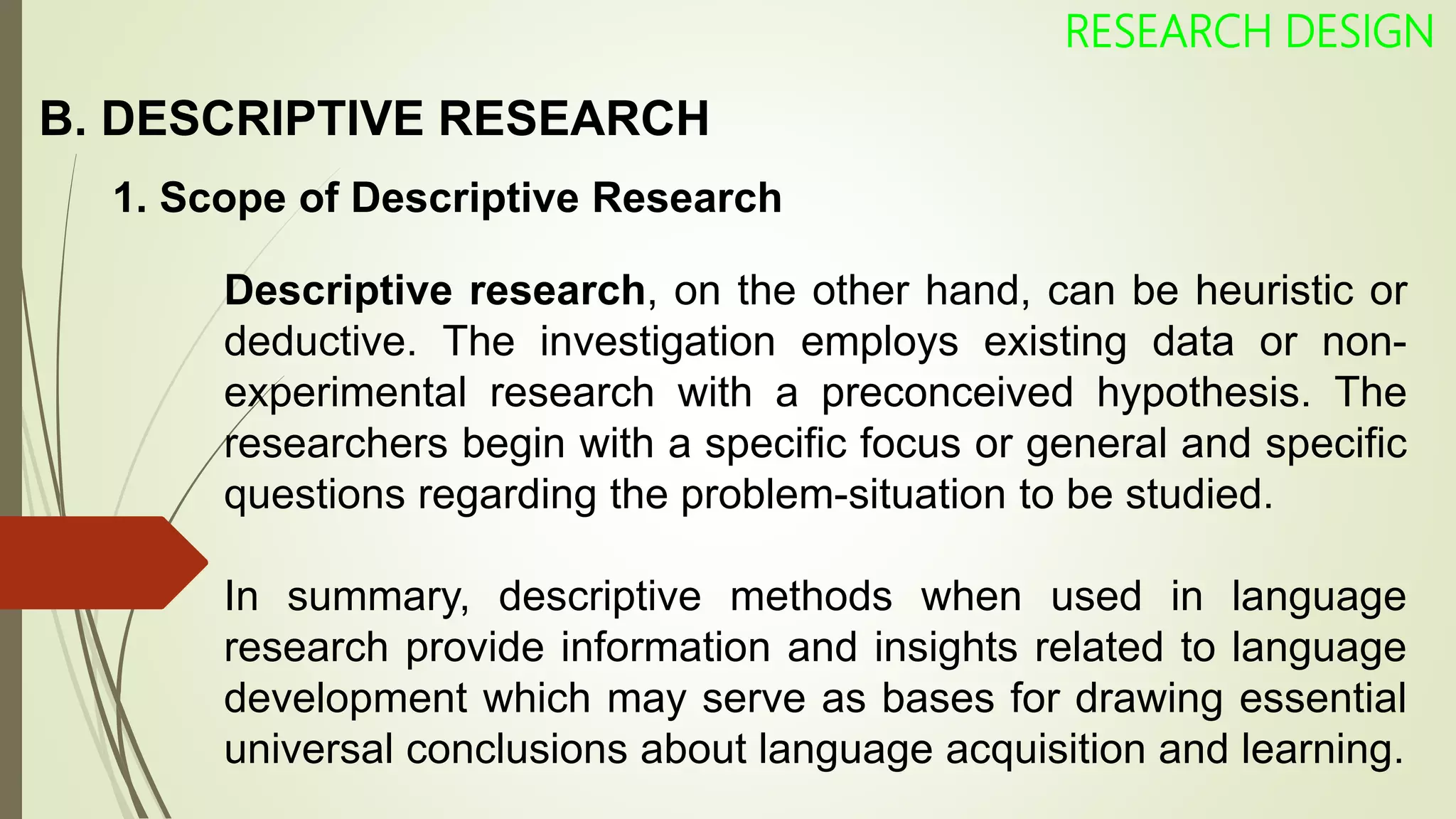 B. DESCRIPTIVE RESEARCH
RESEARCH DESIGN
1. Scope of Descriptive Research
Descriptive research, on the other hand, can be heuristic or
deductive. The investigation employs existing data or non-
experimental research with a preconceived hypothesis. The
researchers begin with a specific focus or general and specific
questions regarding the problem-situation to be studied.
In summary, descriptive methods when used in language
research provide information and insights related to language
development which may serve as bases for drawing essential
universal conclusions about language acquisition and learning.
 