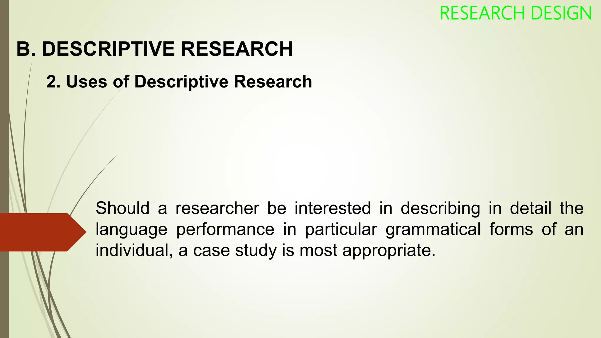 B. DESCRIPTIVE RESEARCH
RESEARCH DESIGN
2. Uses of Descriptive Research
Should a researcher be interested in describing in detail the
language performance in particular grammatical forms of an
individual, a case study is most appropriate.
 