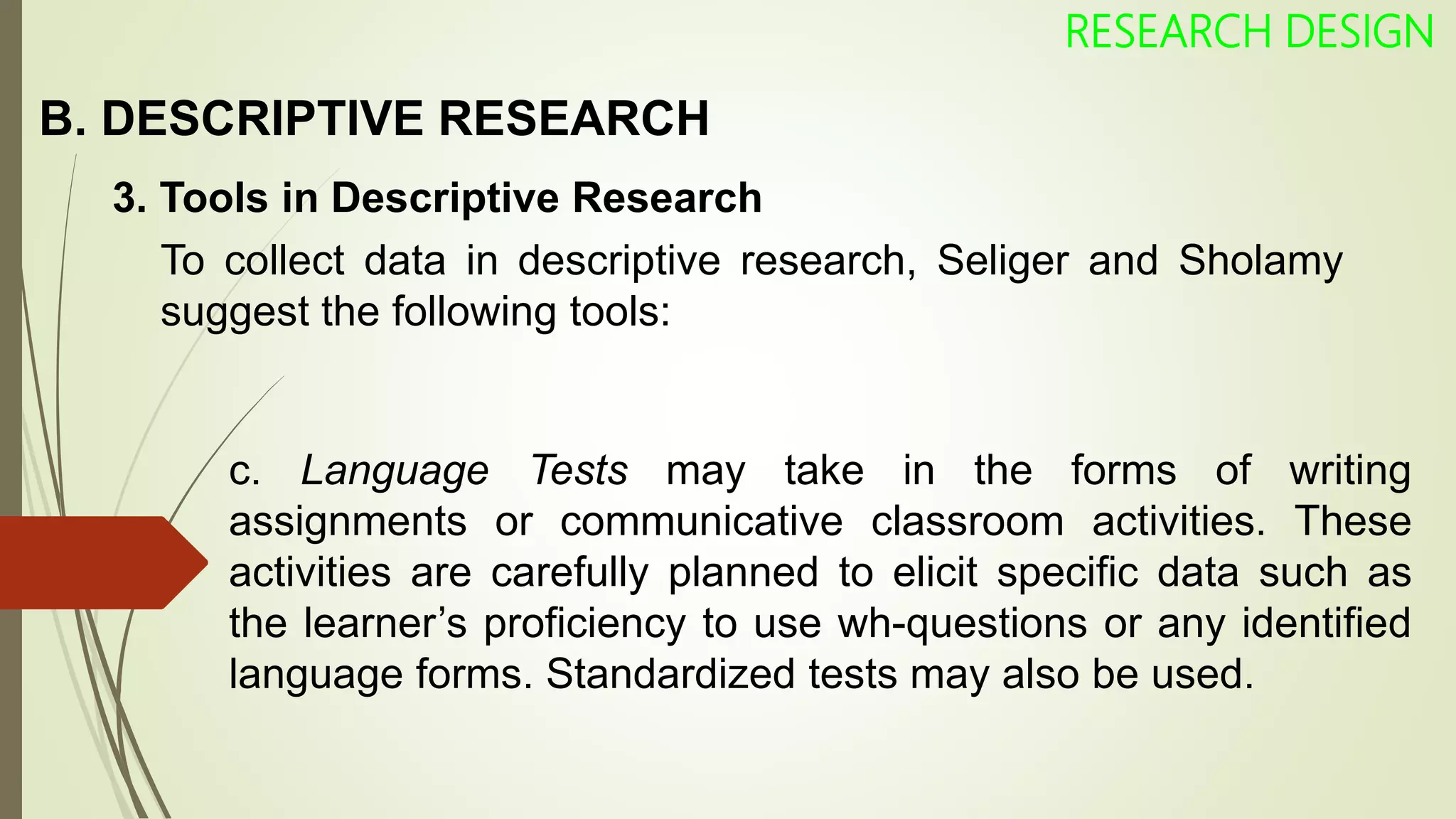B. DESCRIPTIVE RESEARCH
RESEARCH DESIGN
3. Tools in Descriptive Research
To collect data in descriptive research, Seliger and Sholamy
suggest the following tools:
c. Language Tests may take in the forms of writing
assignments or communicative classroom activities. These
activities are carefully planned to elicit specific data such as
the learner’s proficiency to use wh-questions or any identified
language forms. Standardized tests may also be used.
 