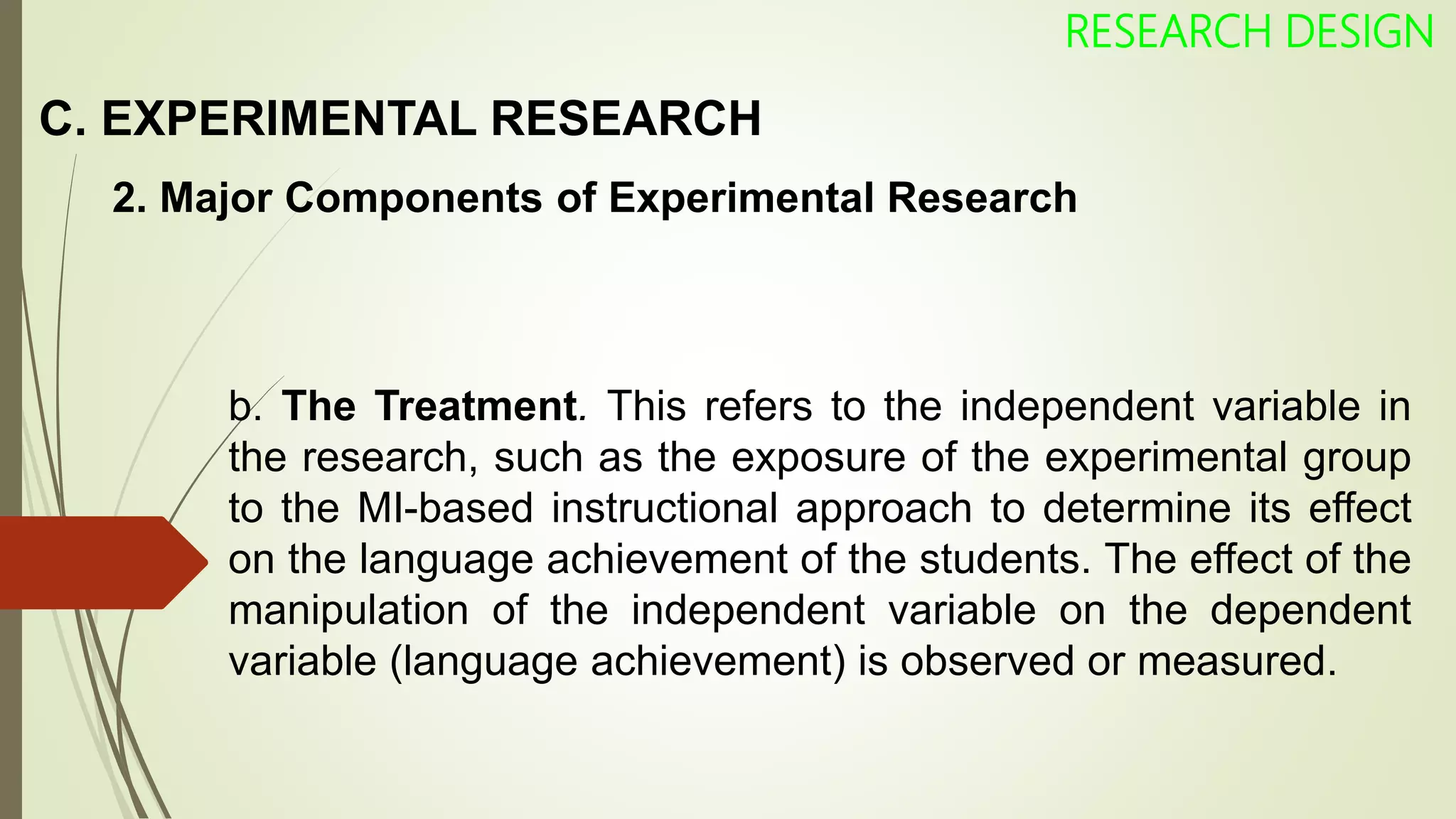 C. EXPERIMENTAL RESEARCH
RESEARCH DESIGN
2. Major Components of Experimental Research
b. The Treatment. This refers to the independent variable in
the research, such as the exposure of the experimental group
to the MI-based instructional approach to determine its effect
on the language achievement of the students. The effect of the
manipulation of the independent variable on the dependent
variable (language achievement) is observed or measured.
 