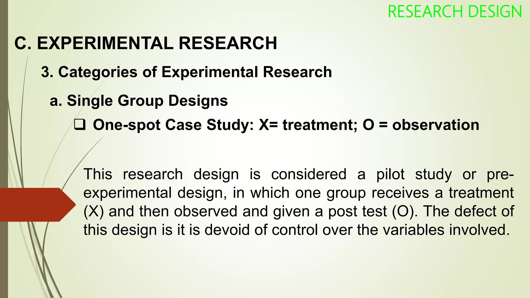 C. EXPERIMENTAL RESEARCH
RESEARCH DESIGN
3. Categories of Experimental Research
 One-spot Case Study: X= treatment; O = observation
This research design is considered a pilot study or pre-
experimental design, in which one group receives a treatment
(X) and then observed and given a post test (O). The defect of
this design is it is devoid of control over the variables involved.
a. Single Group Designs
 