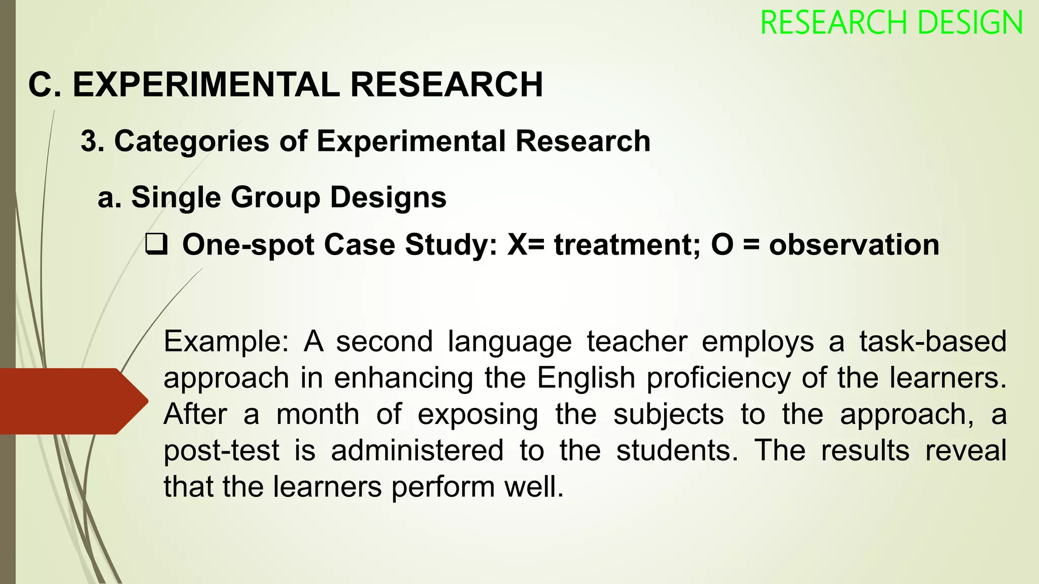 C. EXPERIMENTAL RESEARCH
RESEARCH DESIGN
3. Categories of Experimental Research
 One-spot Case Study: X= treatment; O = observation
Example: A second language teacher employs a task-based
approach in enhancing the English proficiency of the learners.
After a month of exposing the subjects to the approach, a
post-test is administered to the students. The results reveal
that the learners perform well.
a. Single Group Designs
 