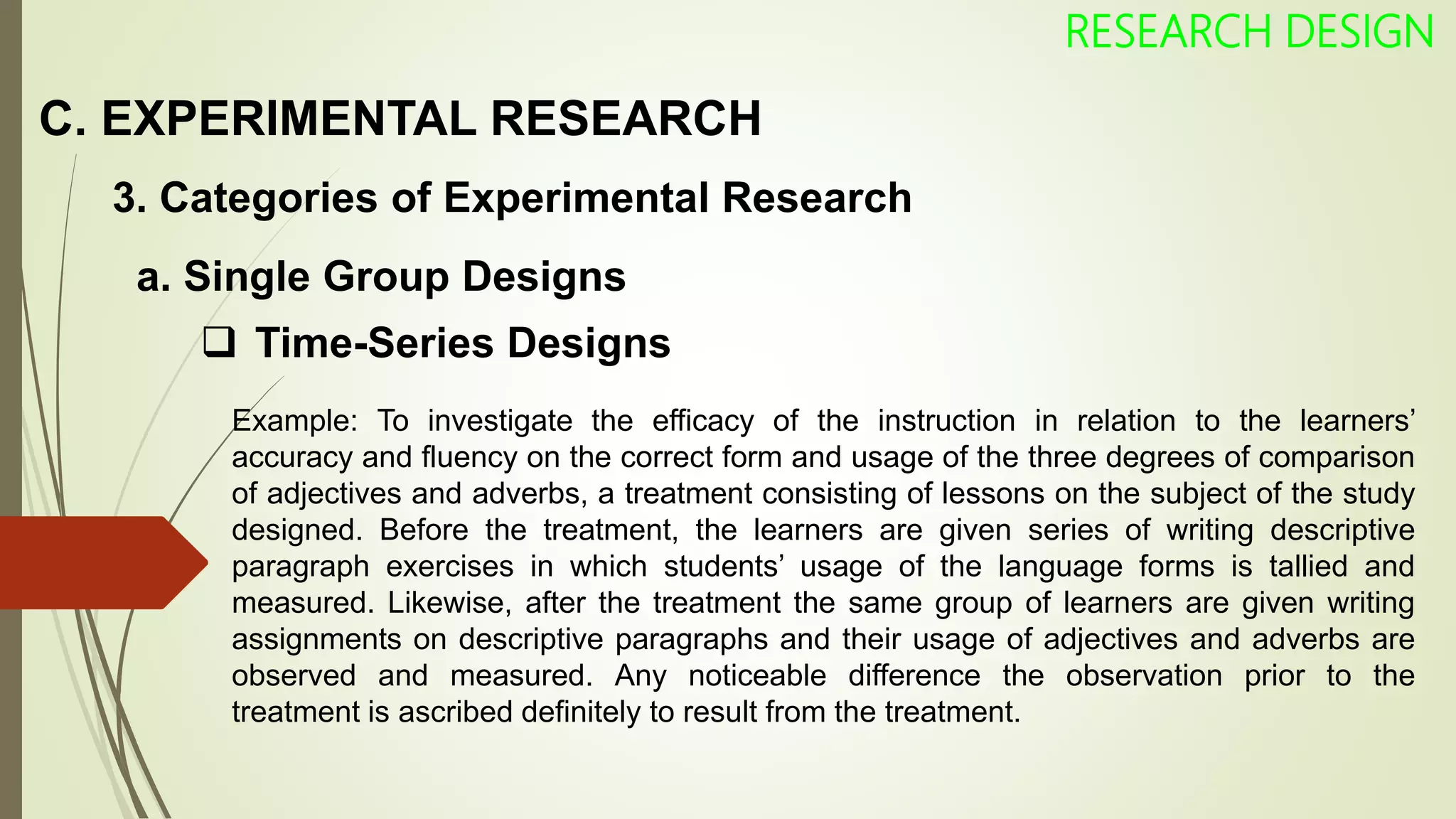 C. EXPERIMENTAL RESEARCH
RESEARCH DESIGN
3. Categories of Experimental Research
 Time-Series Designs
Example: To investigate the efficacy of the instruction in relation to the learners’
accuracy and fluency on the correct form and usage of the three degrees of comparison
of adjectives and adverbs, a treatment consisting of lessons on the subject of the study
designed. Before the treatment, the learners are given series of writing descriptive
paragraph exercises in which students’ usage of the language forms is tallied and
measured. Likewise, after the treatment the same group of learners are given writing
assignments on descriptive paragraphs and their usage of adjectives and adverbs are
observed and measured. Any noticeable difference the observation prior to the
treatment is ascribed definitely to result from the treatment.
a. Single Group Designs
 