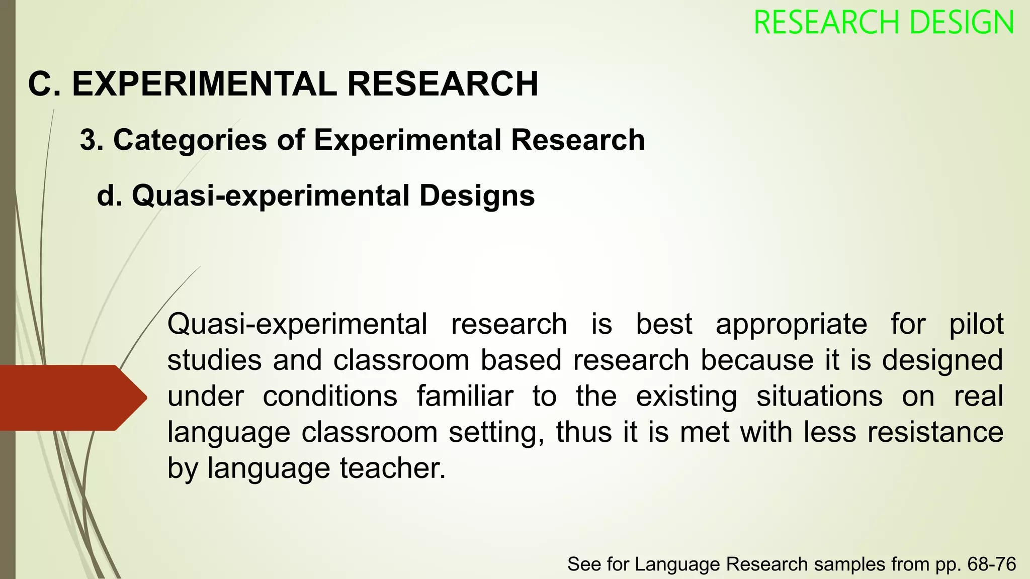C. EXPERIMENTAL RESEARCH
RESEARCH DESIGN
3. Categories of Experimental Research
Quasi-experimental research is best appropriate for pilot
studies and classroom based research because it is designed
under conditions familiar to the existing situations on real
language classroom setting, thus it is met with less resistance
by language teacher.
d. Quasi-experimental Designs
See for Language Research samples from pp. 68-76
 