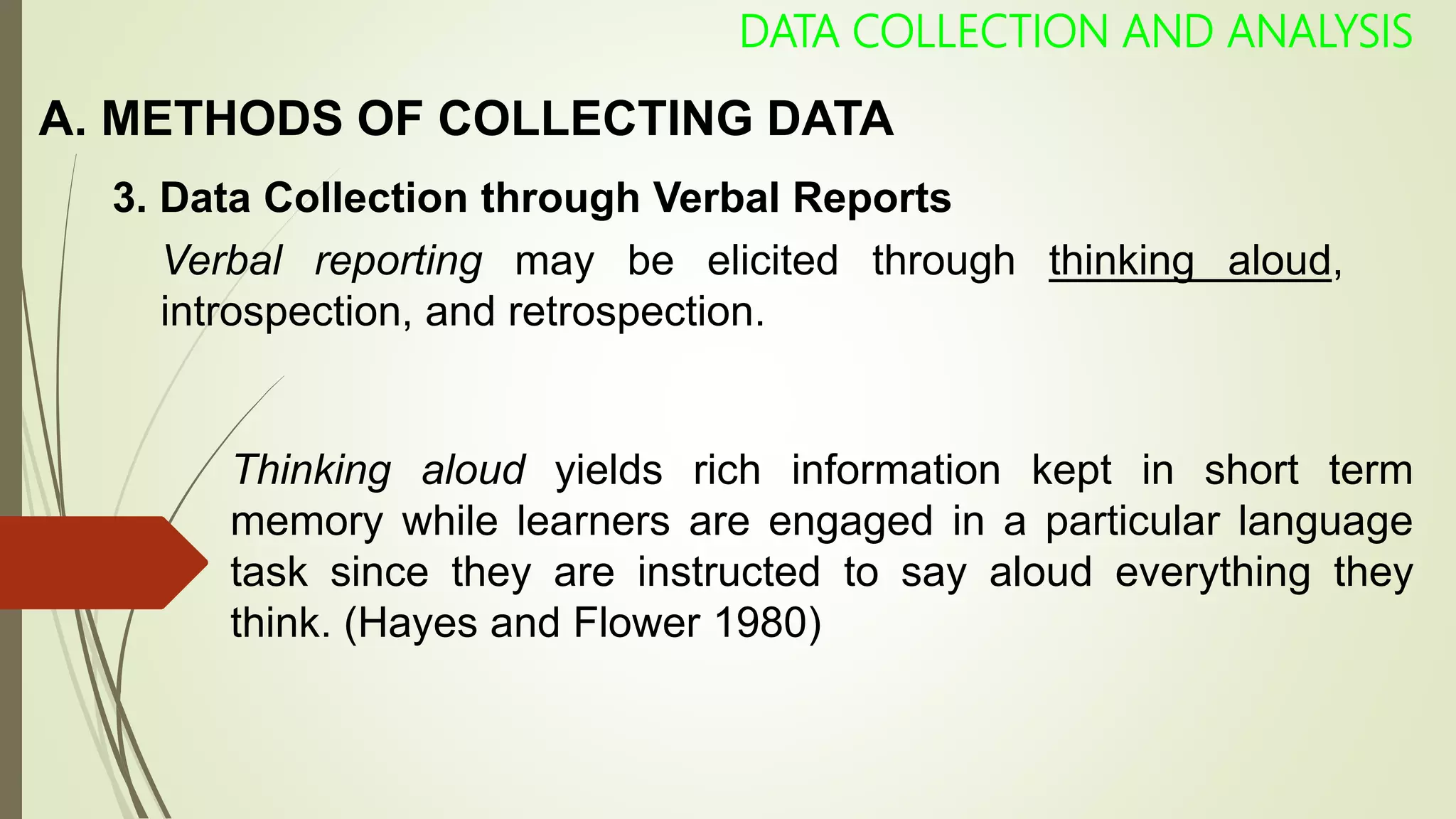 A. METHODS OF COLLECTING DATA
DATA COLLECTION AND ANALYSIS
3. Data Collection through Verbal Reports
Verbal reporting may be elicited through thinking aloud,
introspection, and retrospection.
Thinking aloud yields rich information kept in short term
memory while learners are engaged in a particular language
task since they are instructed to say aloud everything they
think. (Hayes and Flower 1980)
 