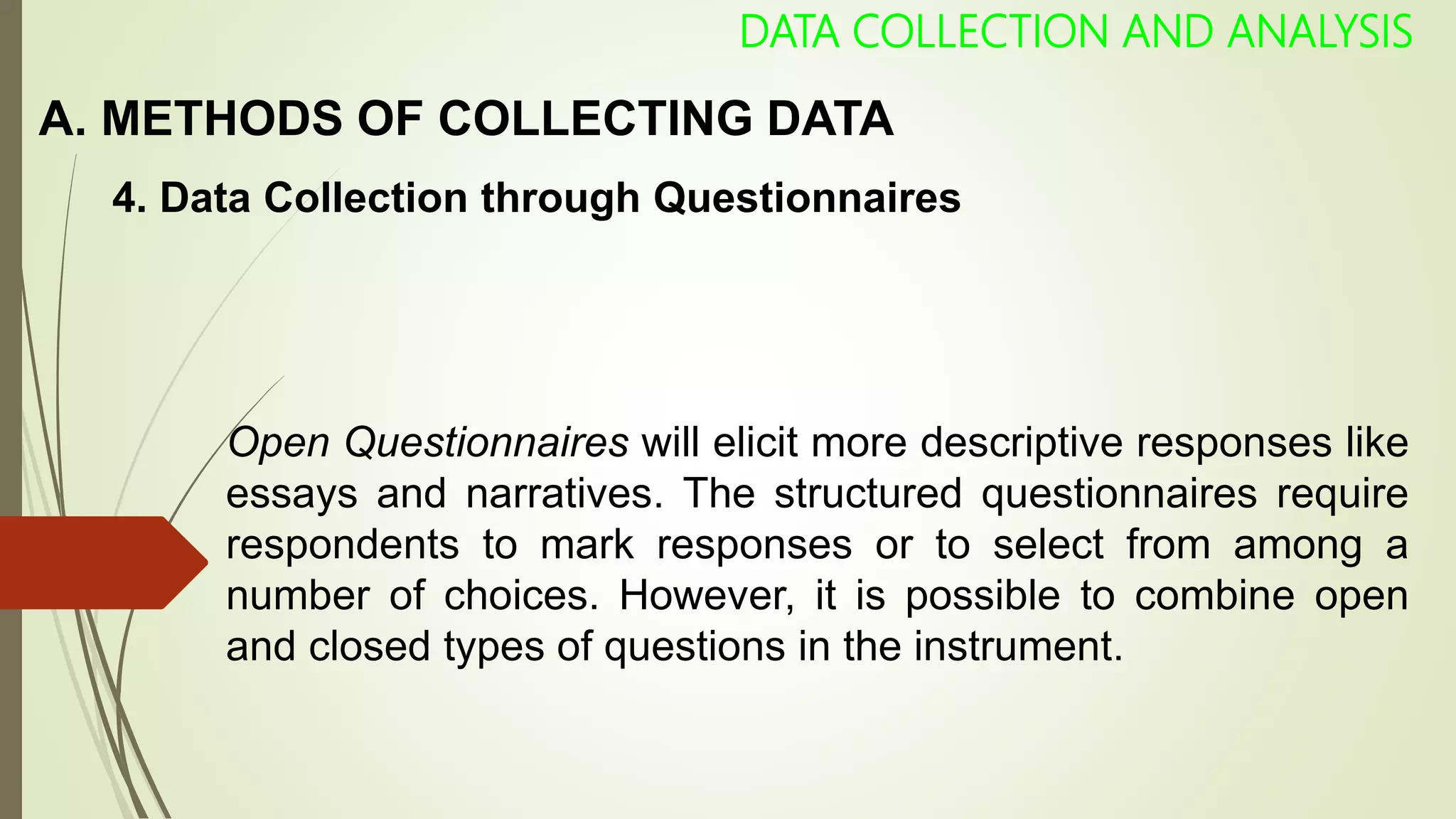 A. METHODS OF COLLECTING DATA
DATA COLLECTION AND ANALYSIS
4. Data Collection through Questionnaires
Open Questionnaires will elicit more descriptive responses like
essays and narratives. The structured questionnaires require
respondents to mark responses or to select from among a
number of choices. However, it is possible to combine open
and closed types of questions in the instrument.
 