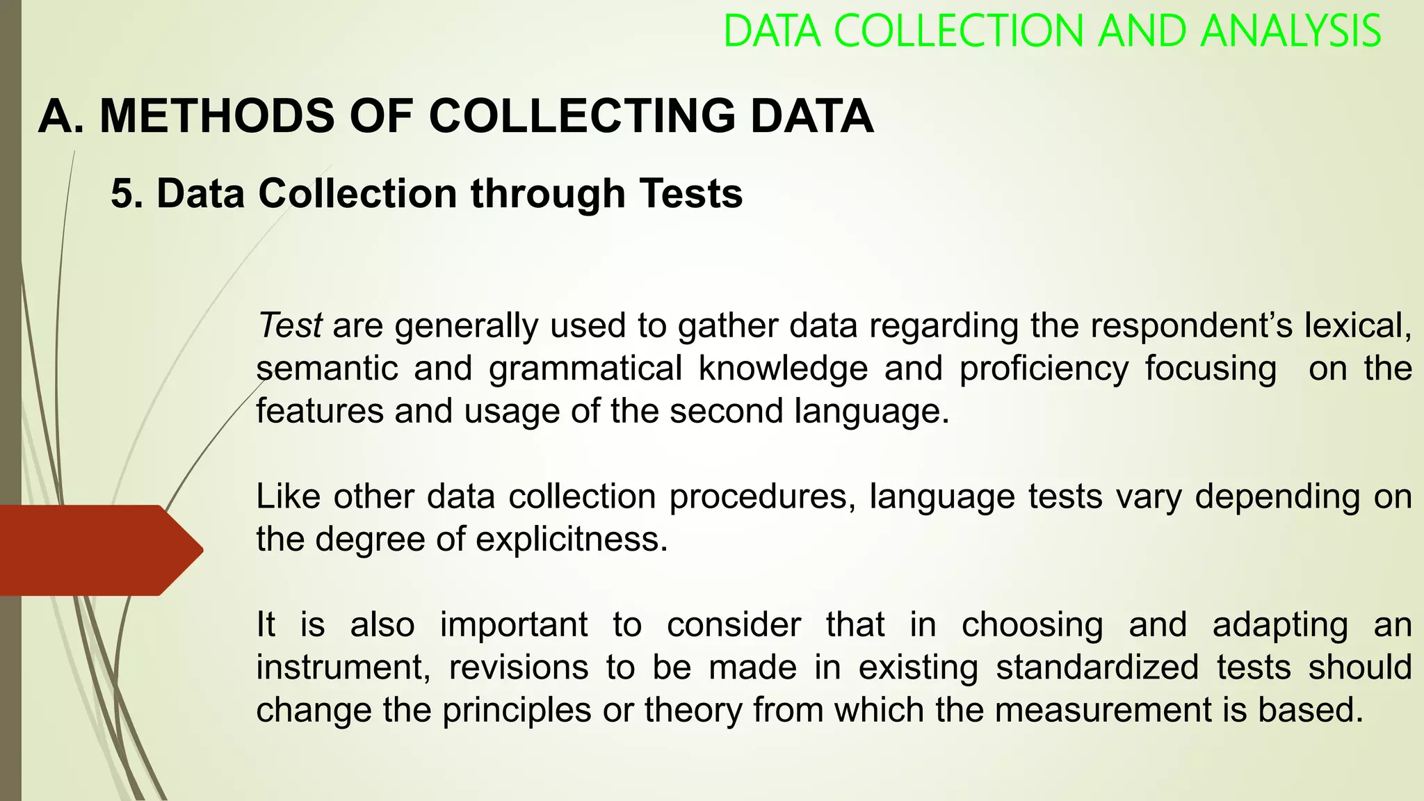 A. METHODS OF COLLECTING DATA
DATA COLLECTION AND ANALYSIS
5. Data Collection through Tests
Test are generally used to gather data regarding the respondent’s lexical,
semantic and grammatical knowledge and proficiency focusing on the
features and usage of the second language.
Like other data collection procedures, language tests vary depending on
the degree of explicitness.
It is also important to consider that in choosing and adapting an
instrument, revisions to be made in existing standardized tests should
change the principles or theory from which the measurement is based.
 