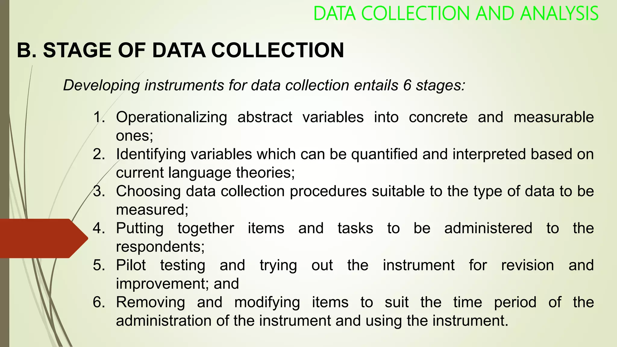 B. STAGE OF DATA COLLECTION
DATA COLLECTION AND ANALYSIS
Developing instruments for data collection entails 6 stages:
1. Operationalizing abstract variables into concrete and measurable
ones;
2. Identifying variables which can be quantified and interpreted based on
current language theories;
3. Choosing data collection procedures suitable to the type of data to be
measured;
4. Putting together items and tasks to be administered to the
respondents;
5. Pilot testing and trying out the instrument for revision and
improvement; and
6. Removing and modifying items to suit the time period of the
administration of the instrument and using the instrument.
 