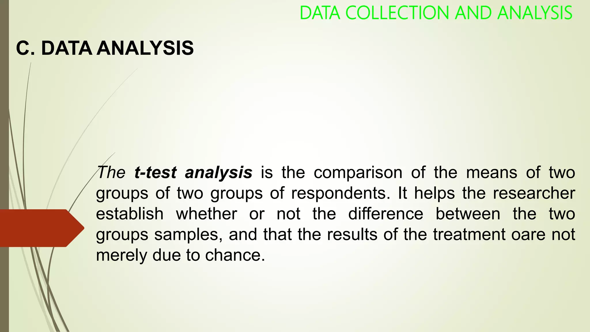 C. DATA ANALYSIS
DATA COLLECTION AND ANALYSIS
The t-test analysis is the comparison of the means of two
groups of two groups of respondents. It helps the researcher
establish whether or not the difference between the two
groups samples, and that the results of the treatment oare not
merely due to chance.
 