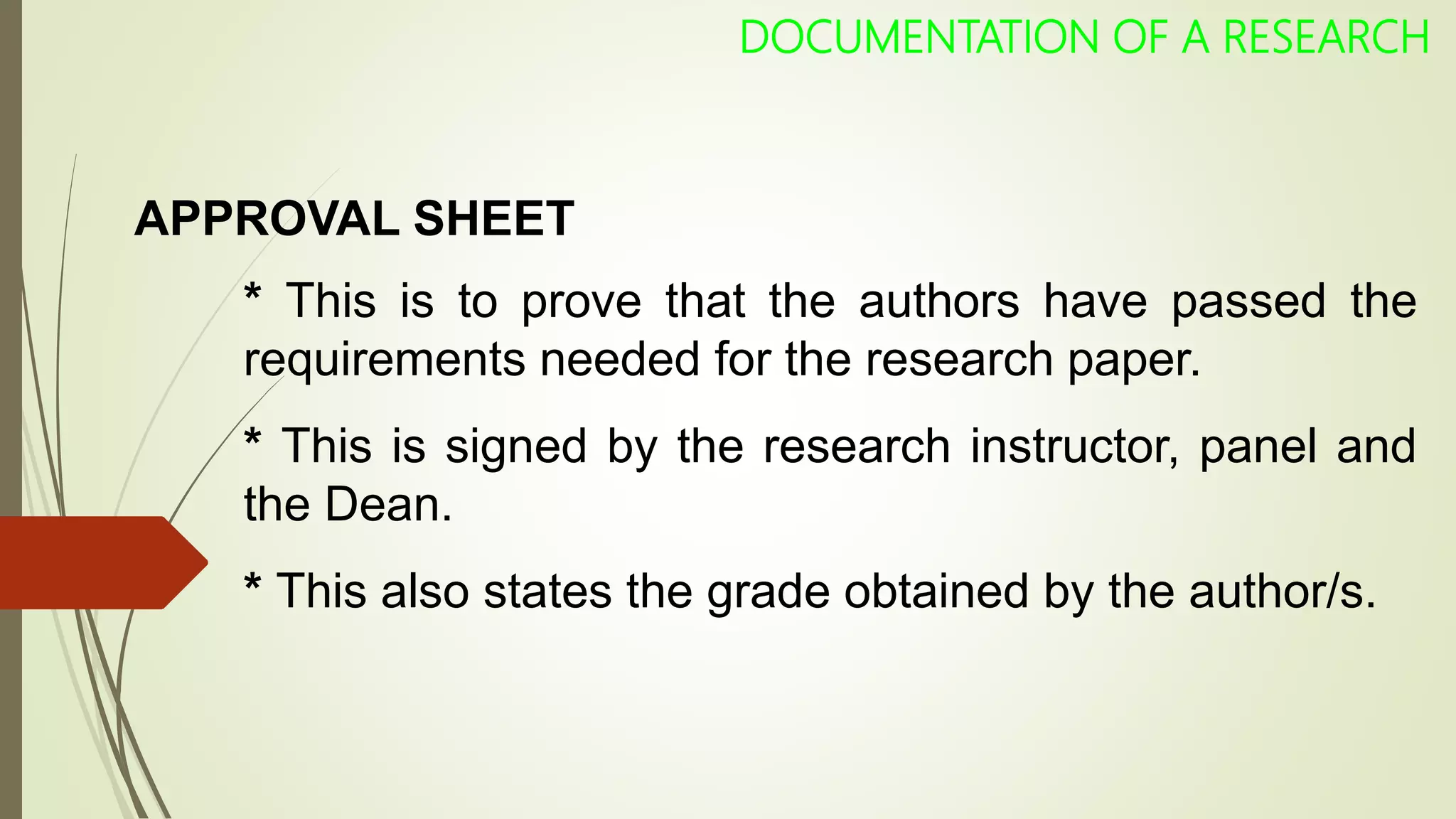 APPROVAL SHEET
* This is to prove that the authors have passed the
requirements needed for the research paper.
* This is signed by the research instructor, panel and
the Dean.
* This also states the grade obtained by the author/s.
DOCUMENTATION OF A RESEARCH
 
