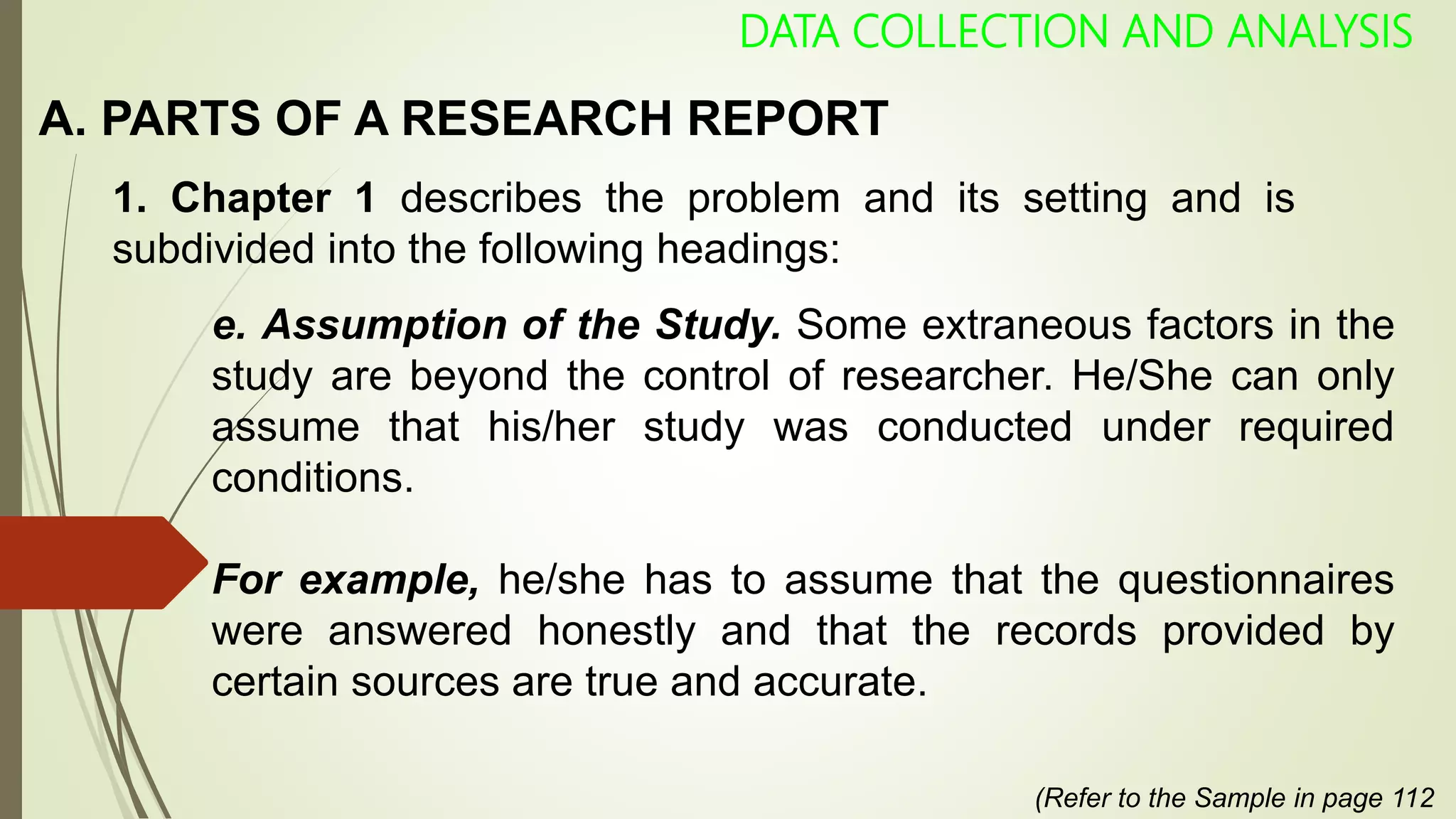 A. PARTS OF A RESEARCH REPORT
DATA COLLECTION AND ANALYSIS
1. Chapter 1 describes the problem and its setting and is
subdivided into the following headings:
e. Assumption of the Study. Some extraneous factors in the
study are beyond the control of researcher. He/She can only
assume that his/her study was conducted under required
conditions.
For example, he/she has to assume that the questionnaires
were answered honestly and that the records provided by
certain sources are true and accurate.
(Refer to the Sample in page 112
 