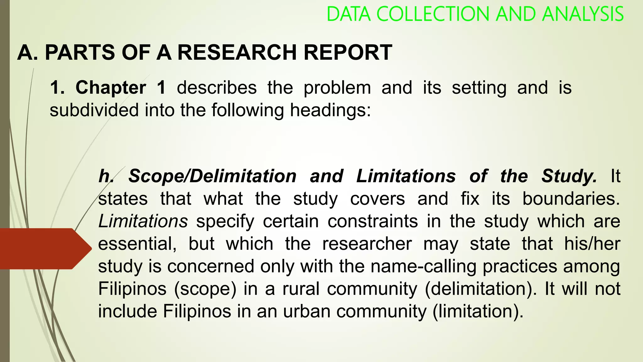A. PARTS OF A RESEARCH REPORT
DATA COLLECTION AND ANALYSIS
1. Chapter 1 describes the problem and its setting and is
subdivided into the following headings:
h. Scope/Delimitation and Limitations of the Study. It
states that what the study covers and fix its boundaries.
Limitations specify certain constraints in the study which are
essential, but which the researcher may state that his/her
study is concerned only with the name-calling practices among
Filipinos (scope) in a rural community (delimitation). It will not
include Filipinos in an urban community (limitation).
 