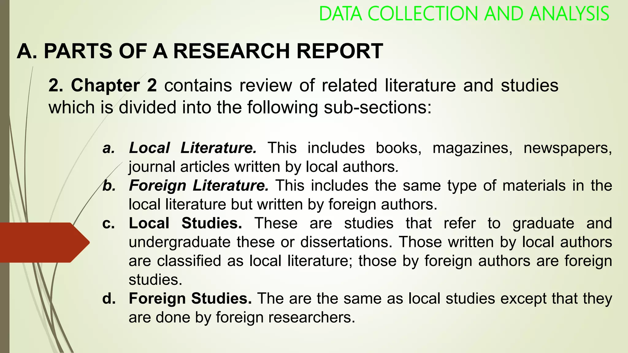A. PARTS OF A RESEARCH REPORT
DATA COLLECTION AND ANALYSIS
2. Chapter 2 contains review of related literature and studies
which is divided into the following sub-sections:
a. Local Literature. This includes books, magazines, newspapers,
journal articles written by local authors.
b. Foreign Literature. This includes the same type of materials in the
local literature but written by foreign authors.
c. Local Studies. These are studies that refer to graduate and
undergraduate these or dissertations. Those written by local authors
are classified as local literature; those by foreign authors are foreign
studies.
d. Foreign Studies. The are the same as local studies except that they
are done by foreign researchers.
 