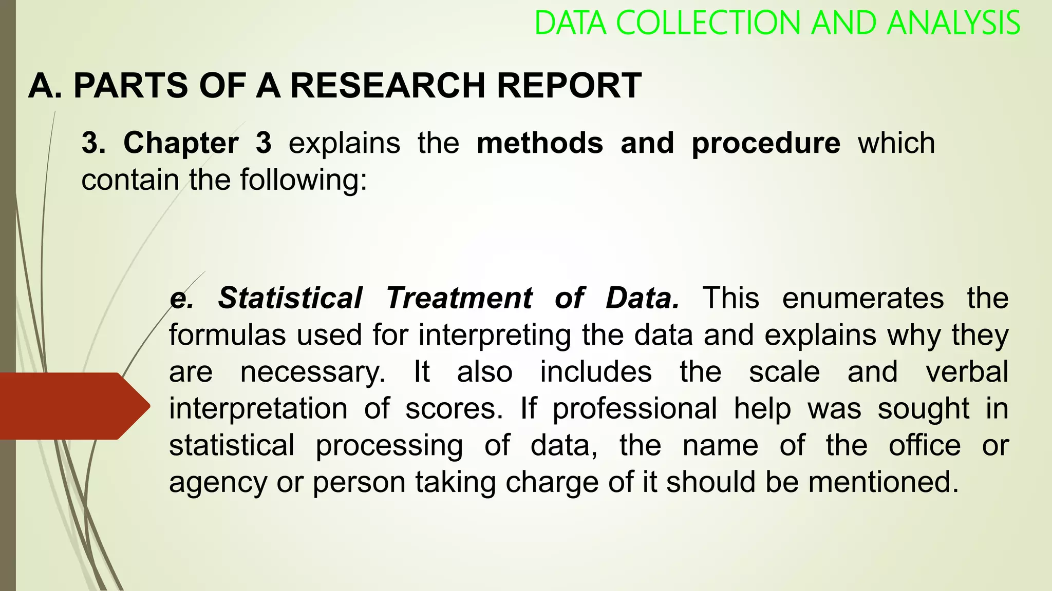 A. PARTS OF A RESEARCH REPORT
DATA COLLECTION AND ANALYSIS
3. Chapter 3 explains the methods and procedure which
contain the following:
e. Statistical Treatment of Data. This enumerates the
formulas used for interpreting the data and explains why they
are necessary. It also includes the scale and verbal
interpretation of scores. If professional help was sought in
statistical processing of data, the name of the office or
agency or person taking charge of it should be mentioned.
 