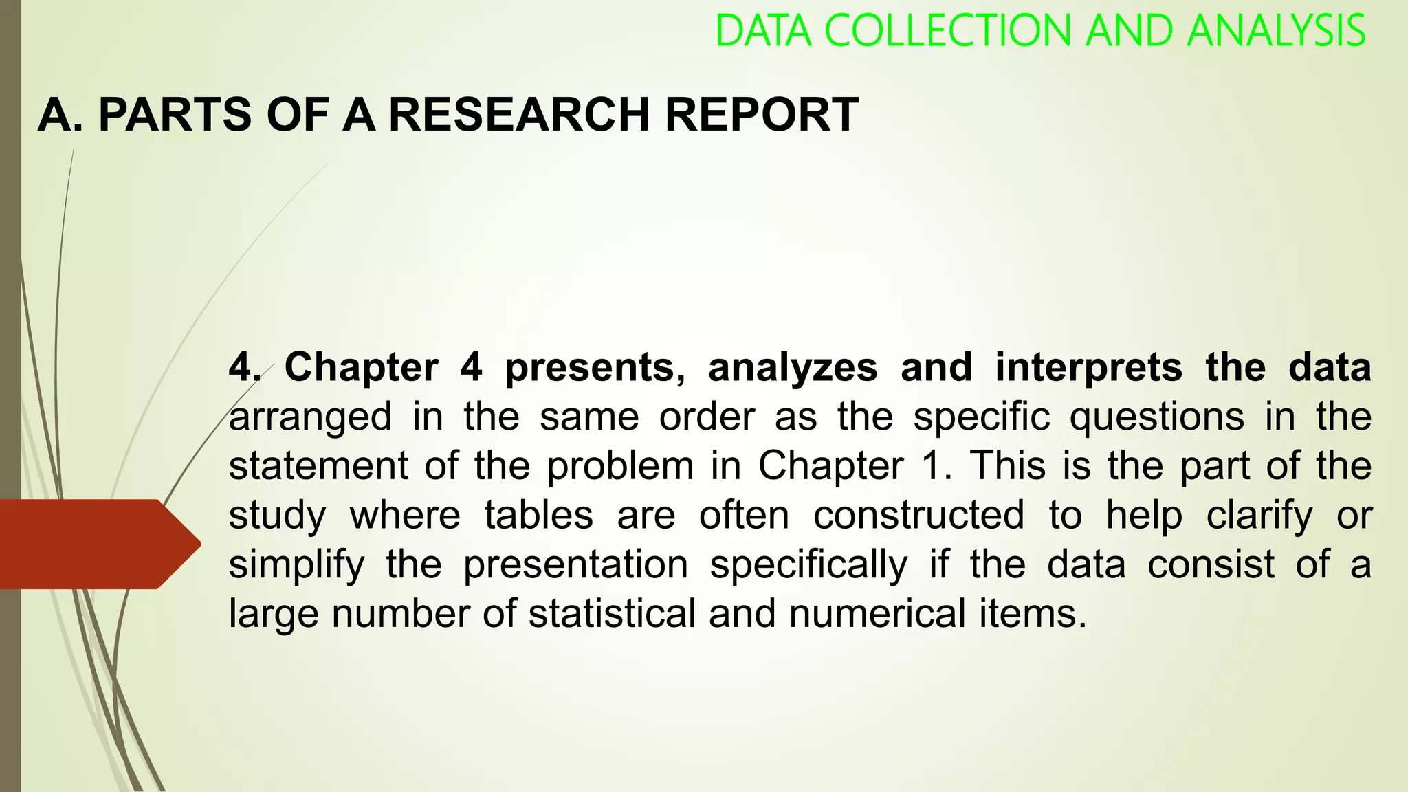 A. PARTS OF A RESEARCH REPORT
DATA COLLECTION AND ANALYSIS
4. Chapter 4 presents, analyzes and interprets the data
arranged in the same order as the specific questions in the
statement of the problem in Chapter 1. This is the part of the
study where tables are often constructed to help clarify or
simplify the presentation specifically if the data consist of a
large number of statistical and numerical items.
 
