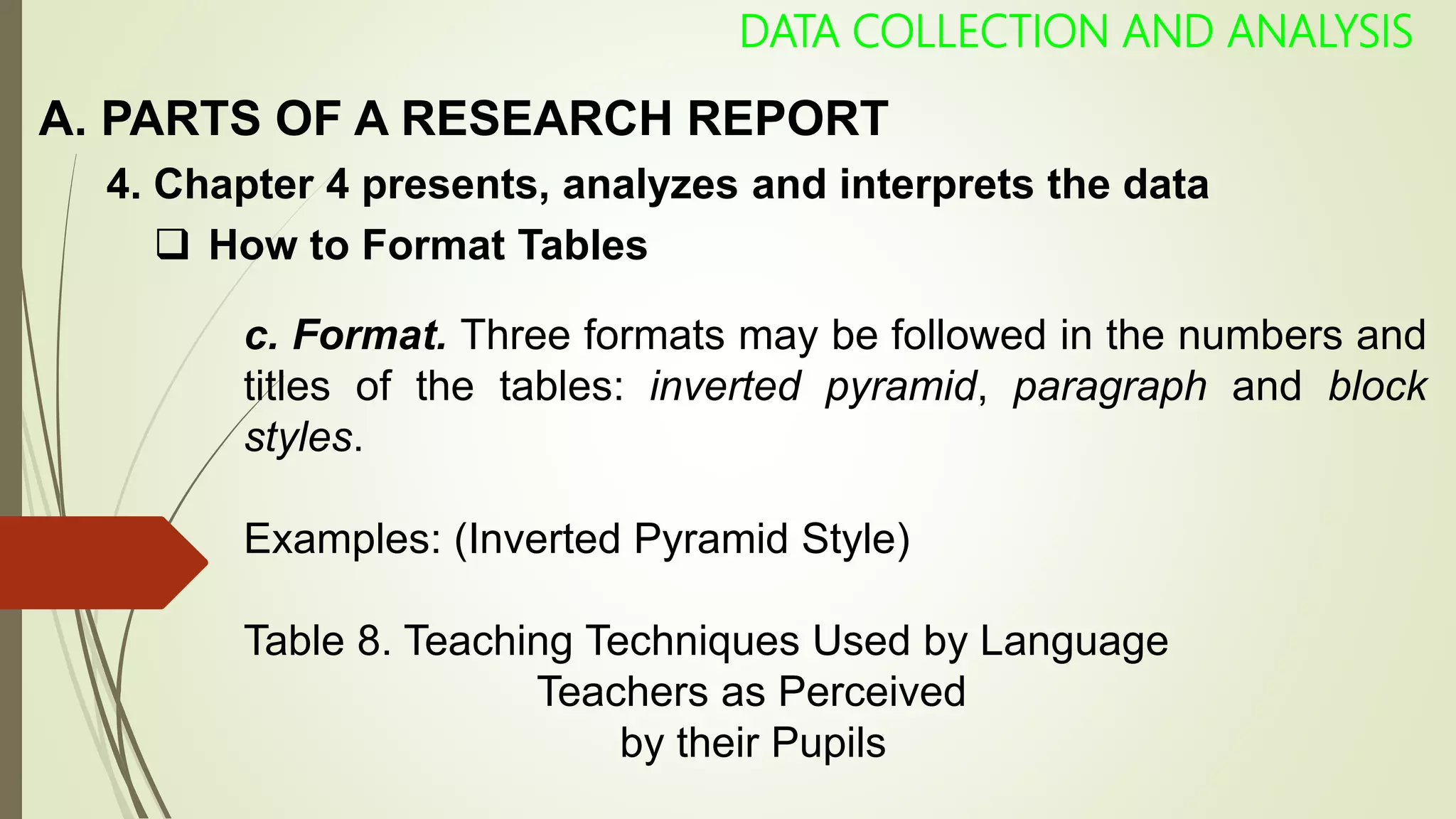 A. PARTS OF A RESEARCH REPORT
DATA COLLECTION AND ANALYSIS
 How to Format Tables
4. Chapter 4 presents, analyzes and interprets the data
c. Format. Three formats may be followed in the numbers and
titles of the tables: inverted pyramid, paragraph and block
styles.
Examples: (Inverted Pyramid Style)
Table 8. Teaching Techniques Used by Language
Teachers as Perceived
by their Pupils
 